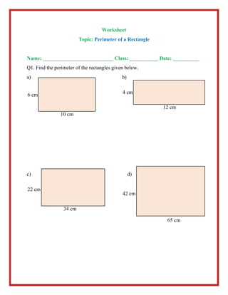 Worksheet
Topic: Perimeter of a Rectangle
Name: ___________________________ Class: ___________ Date: __________
Q1. Find the perimeter of the rectangles given below.
a) b)
c) d)
10 cm
6 cm
12 cm
4 cm
34 cm
22 cm
65 cm
42 cm
 