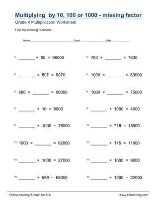 Online reading & math for K-5 www.k5learning.com
Multiplying by 10, 100 or 1000 - missing factor
Grade 4 Multiplication Worksheet
Find the missing numbers:
1)
_______ × 98 = 98000 2)
763 × _______ = 7630
3)
_______ × 807 = 8070 4)
1000 × _______ = 63000
5)
686 × _______ = 86000 6)
1000 × _______ = 75000
7)
_______ × 10 = 8900 8)
_______ × 1000 = 4000
9)
_______ × 1000 = 78000 10)
_______ × 718 = 18000
11)
1000 × _______ = 62000 12)
_______ × 115 = 11000
13)
_______ × 1000 = 27000 14)
_______ × 1000 = 9000
15)
_______ × 689 = 68000 16)
_______ × 1000 = 22000
Name:...........................................................Class:...................................Date..........................
 