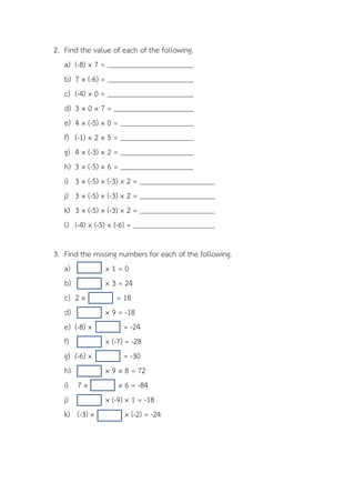 2. Find the value of each of the following.
   a) (-8) × 7 =
   b) 7 × (-6) =
   c) (-4) × 0 =
   d) 3 × 0 × 7 =
   e) 4 × (-5) × 0 =
   f) (-1) × 2 × 5 =
   g) 4 × (-3) × 2 =
   h) 3 × (-5) × 6 =
   i) 3 × (-5) × (-3) × 2 =
   j) 3 × (-5) × (-3) × 2 =
   k) 3 × (-5) × (-3) × 2 =
   l) (-4) × (-5) × (-6) =

3. Find the missing numbers for each of the following.
   a)          ×1=0
   b)          × 3 = 24
   c) 2 ×          = 18
   d)          × 9 = -18
   e) (-8) ×          = -24
   f)          × (-7) = -28
   g) (-6) ×          = -30
   h)          × 9 × 8 = 72
   i) 7 ×           × 6 = -84
   j)          × (-9) × 1 = -18
   k) (-3) ×          × (-2) = -24
 