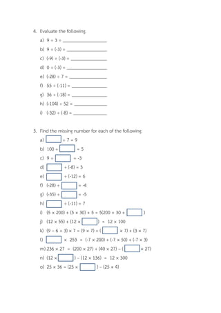 4. Evaluate the following.
   a) 9 ÷ 3 =
   b) 9 ÷ (-3) =
   c) (-9) ÷ (-3) =
   d) 0 ÷ (-3) =
   e) (-28) ÷ 7 =
   f) 55 ÷ (-11) =
   g) 36 ÷ (-18) =
   h) (-104) ÷ 52 =
   i) (-32) ÷ (-8) =

5. Find the missing number for each of the following.
   a)         ÷7=9
   b) 100 ÷            =5
   c) 9 ÷           = -3
   d)          ÷ (-8) = 3
   e)          ÷ (-12) = 6
   f) (-28) ÷           = -4
   g) (-35) ÷           = -5
   h)          ÷ (-11) = 7
   i) (5 × 200) + (5 × 30) + 5 = 5(200 + 30 +             )
   j) (12 × 55) + (12 ×           ) = 12 × 100
   k) (9 – 6 + 3) × 7 = (9 × 7) + (           × 7) + (3 × 7)
   l)          × 253 = (-7 × 200) + (-7 × 50) + (-7 × 3)
   m) 236 × 27 = (200 × 27) + (40 × 27) – (              × 27)
   n) (12 ×          ) – (12 × 136) = 12 × 300
   o) 25 × 36 = (25 ×            ) – (25 × 4)
 