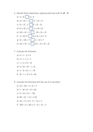 6. Rewrite these statements, replacing each box with
   a) 9 + 8       8+9
   b) (5 + 0) + 1       5 + (0 + 1)
   c) (4 – 2) – 3      4 – (2 – 3)
   d) (3 × 4) × 5       3 × (4 × 5)
   e) (24 ÷ 6) ÷ 2         24 ÷ (6 ÷ 2)
   f) 2 × (6+7)       (2 × 6) + (2 × 7)
   g) (2 + 10) × 7       2 + 10 × 7
   h) (12 + 4) ÷ 2       (12 ÷ 2) + (4 ÷ 2)

7. Evaluate the following
   a) 8 + 1 – 2 × 0
   b) 3 × 7 + 3 ÷ 3
   c) 1 + 2 × (3 – 4)
   d) 3 × (6 – 8) – 1 + 8
   e) 3 – 8 × (6 + 1 – 8)
   f) (8 – 1 + 2) × 0 + 40

8. Evaluate the following with the use of a calculator.
   a) {(5 + 30) ÷ 5 + 2} ÷ 3
   b) 5 – {8 × (0 – 6) + 20}
   c) 8 + {4 × (11 – 13)}
   d) 86 + {(1 + 11) ÷ (-3)}
   e) {(2 + 7) × (0 + 1) – 11} × 3
   f) {(30 ÷ 6 + 20) × 5 – 5} ÷ 12 – 3
 