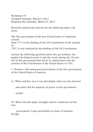 Worksheet #3
Assigned Saturday, March 9, 2013
Response due Saturday, March 23, 2013
Research and provide answers for the following topics and
terms.
The first government of the new United States of American
existed
from 1777 to the drafting of the US Constitution in the summer
of
1787. It was replaced by the drafting of the US Constitution.
Answer the following questions about this government, the
people who helped create it, and the events during the 10-year
life of this government that led to its replacement with the
creation of the Constitution of the United States in 1787.
1. Provide a title and general description of the first government
of the United States of America
1a. When and how was it was developed, what was the structure
and where did the majority of power in this government
reside?
1b. What were the major strengths and/or weaknesses of this
new
government? Look specifically at issues of taxation,
foreign
 