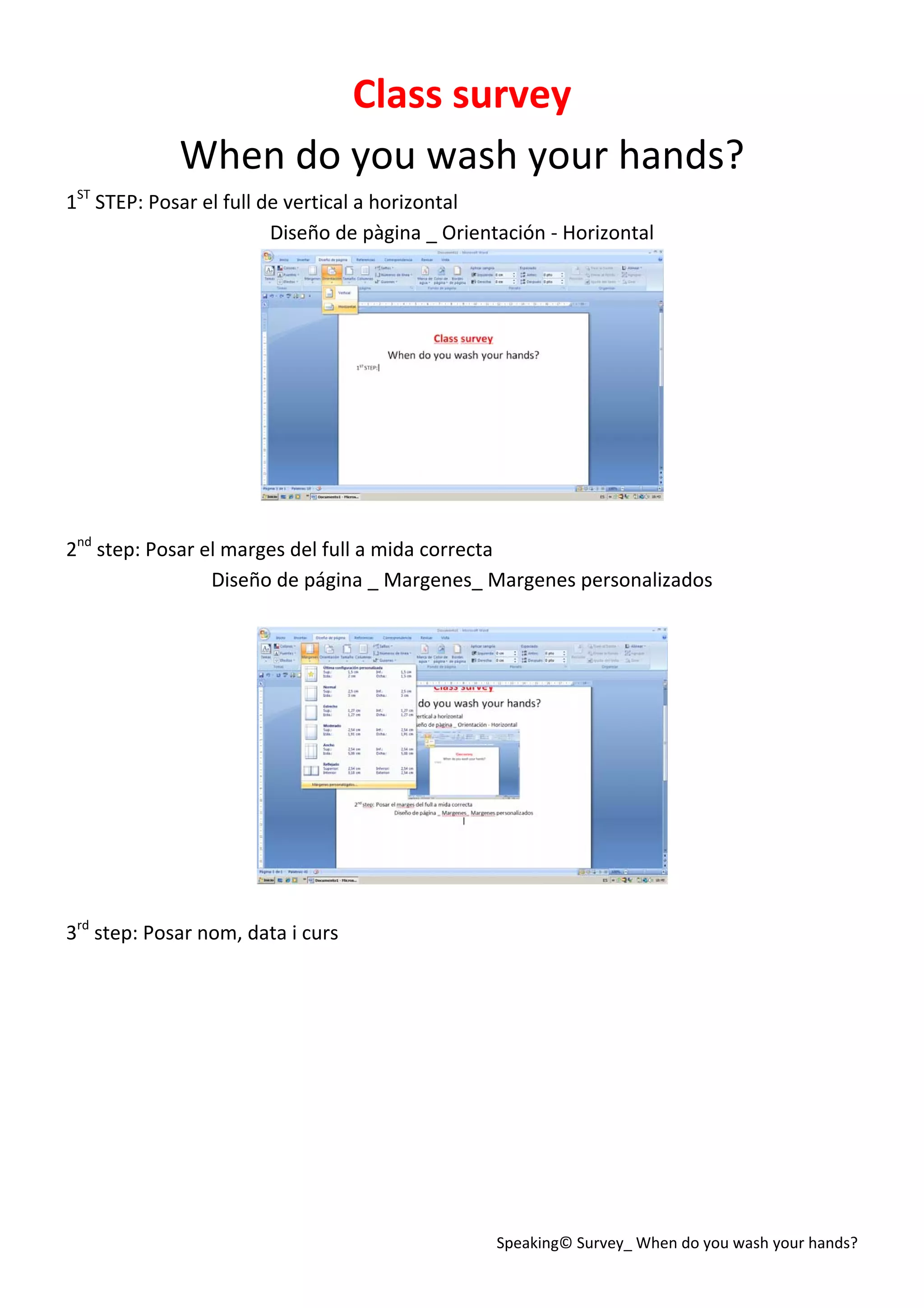Speaking© Survey_ When do you wash your hands? 
Class survey 
When do you wash your hands? 
1ST
 STEP: Posar el full de vertical a horizontal 
Diseño de pàgina _ Orientación ‐ Horizontal 
 
 
2nd
 step: Posar el marges del full a mida correcta 
Diseño de página _ Margenes_ Margenes personalizados 
 
 
 
3rd
 step: Posar nom, data i curs 
 
 
 
 
 
 
 
 
 