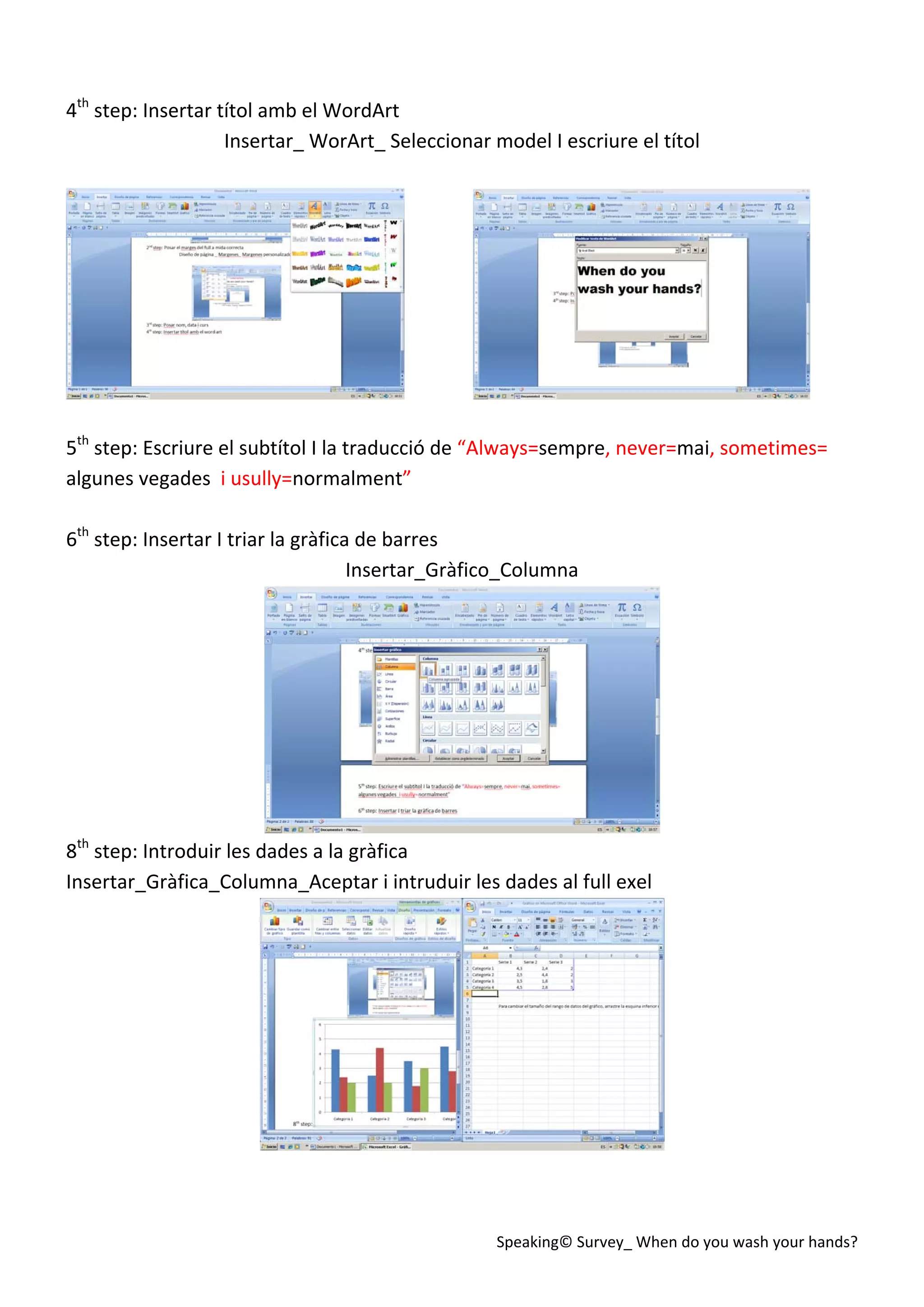 Speaking© Survey_ When do you wash your hands? 
 
4th
 step: Insertar títol amb el WordArt 
Insertar_ WorArt_ Seleccionar model I escriure el títol 
 
                
 
5th
 step: Escriure el subtítol I la traducció de “Always=sempre, never=mai, sometimes= 
algunes vegades  i usully=normalment” 
 
6th
 step: Insertar I triar la gràfica de barres 
Insertar_Gràfico_Columna 
 
8th
 step: Introduir les dades a la gràfica 
Insertar_Gràfica_Columna_Aceptar i intruduir les dades al full exel 
 
 
 