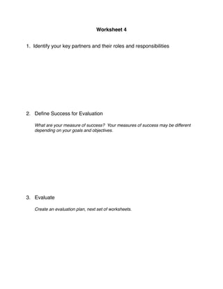 Worksheet 4
          
   
   
    
                                           

1. Identify your key partners and their roles and responsibilities
    


    
    
    
    
    
    
    
    
    
2. Deﬁne Success for Evaluation

    What are your measure of success? Your measures of success may be different
    depending on your goals and objectives.
        
        
        
        
        
        
        
        
        
        
        
        
3. Evaluate

    Create an evaluation plan, next set of worksheets.

 