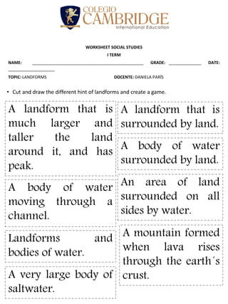 WORKSHEET SOCIAL STUDIES
I TERM
NAME: ________________________________________________ GRADE: ______________ DATE:
____________________
TOPIC: LANDFORMS DOCENTE: DANIELA PARÍS
• Cut and draw the different hint of landforms and create a game.
A landform that is
much larger and
taller the land
around it, and has
peak.
A landform that is
surrounded by land.
A body of water
surrounded by land.
A very large body of
saltwater.
A body of water
moving through a
channel.
Landforms and
bodies of water.
An area of land
surrounded on all
sides by water.
A mountain formed
when lava rises
through the earth´s
crust.
 