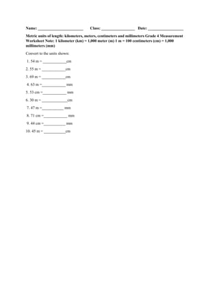 Name: _______________________ Class: _________________ Date: __________________
Metric units of length: kilometers, meters, centimeters and millimeters Grade 4 Measurement
Worksheet Note: 1 kilometer (km) = 1,000 meter (m) 1 m = 100 centimeters (cm) = 1,000
millimeters (mm)
Convert to the units shown:
1. 54 m = ____________cm
2. 55 m = ____________cm
3. 69 m = ____________cm
4. 63 m =____________ mm
5. 53 cm =____________ mm
6. 30 m = _____________cm
7. 47 m =___________ mm
8. 71 cm =____________ mm
9. 44 cm =___________ mm
10. 45 m = ___________cm
 