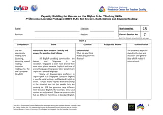 Capacity Building for Mentors on the Higher Order Thinking Skills
Professional Learning Packages (HOTS-PLPs) for Science, Mathematics and English/Reading
1
This HOTS Professional Learning Packages was developed through the Philippine National Research Center
for Teacher Quality (RCTQ), a partnership between the Philippine Normal University and the SiMERR
National Research Centre--University of New England, with support from the Australian Government.
Name: Division: Worksheet No. 4B
Position: Region: Plenary Session No. 7
Note: Print this back-to-back with the next page.
Item 1
Competency Stem Question Acceptable Answer Rationalization
Use the
appropriate
reading style
(scanning,
skimming, speed
reading,
intensive
reading, etc.) for
one’s purpose
(Grade 8) EN8RC-
Ii-7
Instructions: Read the text carefully and
answer the question that follows.
All English-speaking communities are
diverse, and Singapore is no
exception. Singapore is even more diverse than
some other places because English is only one of
several languages they speak. Many people learn
English as a second language.
Nearly all Singaporeans proficient in
English speak SCE (Singapore Colloquial English)
in specific social settings and Standard English in
others. They do this to express their relationship
to the situation and to the people they are
speaking to. SCE has grammar very different
from Standard English; for example, tense and
number are not marked. There are syntactic rules
that are different from those in Standard English.
Unistructural:
What do you think
makes Singaporeans
diverse?
The answer is explicitly
stated in the text and
discusses one general
idea which makes it
unistructural.
 