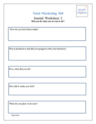 [Type text]
Total Marketing 360
Journal Worksheet 2
Did you do what you set out to do?
How do you feel about today?
Was it productive and did you progress with your business?
If so, what did you do?
How did it make you feel?
What do you plan to do next?
Success
Checklist
 