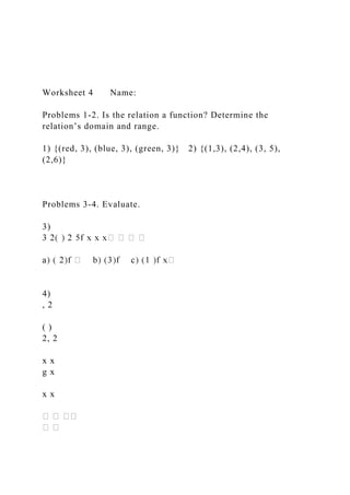 Worksheet 4 Name:
Problems 1-2. Is the relation a function? Determine the
relation’s domain and range.
1) {(red, 3), (blue, 3), (green, 3)} 2) {(1,3), (2,4), (3, 5),
(2,6)}
Problems 3-4. Evaluate.
3)
4)
, 2
( )
2, 2
x x
g x
x x
 