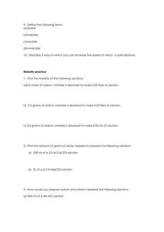 9.- Define the following terms:
a)soluble

b)insoluble

c)miscible

d)immiscible

10.- Describe 3 ways in which you can increase the speed at which a solid dissolves.




Molarity practice

1.- Find the molarity of the following solutions:

a)0.5 moles of sodium chloride is dissolved to make 0.05 liters of solution.




b) 0.5 grams of sodium chloride is dissolved to make 0.05 liters of solution.




c) 0.5 grams of sodium chloride is dissolved to make 0.05 mL of solution.




2.- Find the amount of grams of solute needed to prepare the following solutions:

    a) 200 ml of a 2.5 M CaCO3 solution




    b) 2L of a 2.5 M MgCO3 solution




3.- How would you prepare (solute and solvent needed) the following solutions:

a)1500 ml of a 3M HCl solution
 