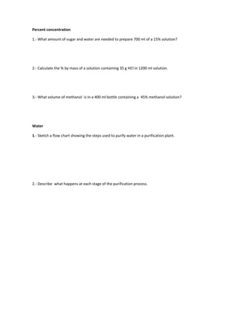 Percent concentration

1.- What amount of sugar and water are needed to prepare 700 ml of a 15% solution?




2.- Calculate the % by mass of a solution containing 35 g HCl in 1200 ml solution.




3.- What volume of methanol is in a 400 ml bottle containing a 45% methanol solution?




Water

1.- Sketch a flow chart showing the steps used to purify water in a purification plant.




2.- Describe what happens at each stage of the purification process.
 