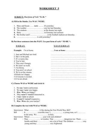 WORKSHEET 5
SUBJECT: Past form of Verb “To Be “
A) Fill in the blanks. Use WAS / WERE:
1. Mary and Susan …… were ……… ill yesterday.
2. The weather …………………….. very hot last Saturday.
3. The students …………………….. at the theater last night.
4. Betty …………………………….. in Germany last summer.
5. My brother and I …………………….. at the football stadium on Saturday.
6. …………………………. it cold yesterday?
B) Put these sentences into the PAST. Use past form of verb “ TO BE “:
T O D A Y Y E S T E R D A Y
Example: I’m at home. ….. I was at home………………………………
1. Jane and Michael are tired. ……………………………………………….
2. She’s in the park. ……………………………………………….
3. It’s a sunny day. ……………………………………………….
4. You’re late. .………………………………………………
5. They aren’t hungry. ……………………………………………….
6. We aren’t at work. ……………………………………………….
7. I’m thirsty. .………………………………………………
8. You aren’t at school. ……………………………………………….
9. We’re at the cinema. ……………………………………………….
10.Paula isn’t happy. ……………………………………………….
11.Everyone is excited. ……………………………………………….
12.I’m not afraid. .. .……………………………………………..
C) Choose WAS or WERE and circle it:
1. He was / were a policeman.
2. We was / were very happy.
3. Was / Were you happy?
4. They wasn’t / weren’t interested in.
5. I was / were at school.
6. It wasn’t / weren’t expensive.
7. Was / Were she your teacher?
D) Complete the text with WAS or WERE:
Interviewer: What ……………. it like during the First World War, Bill?
Bill : It ……………… a terrible time. I ………………. a young man, so I …………
in the army. We …………….. in Italy.
Interviewer: Where ……………….. your wife and children?
Bill : They ……………… in London. That ……………. dangerous too. There ……...
bombs and there ……………… not a lot of food. The children ………….. very
young and they ……………….. very frightened.
 