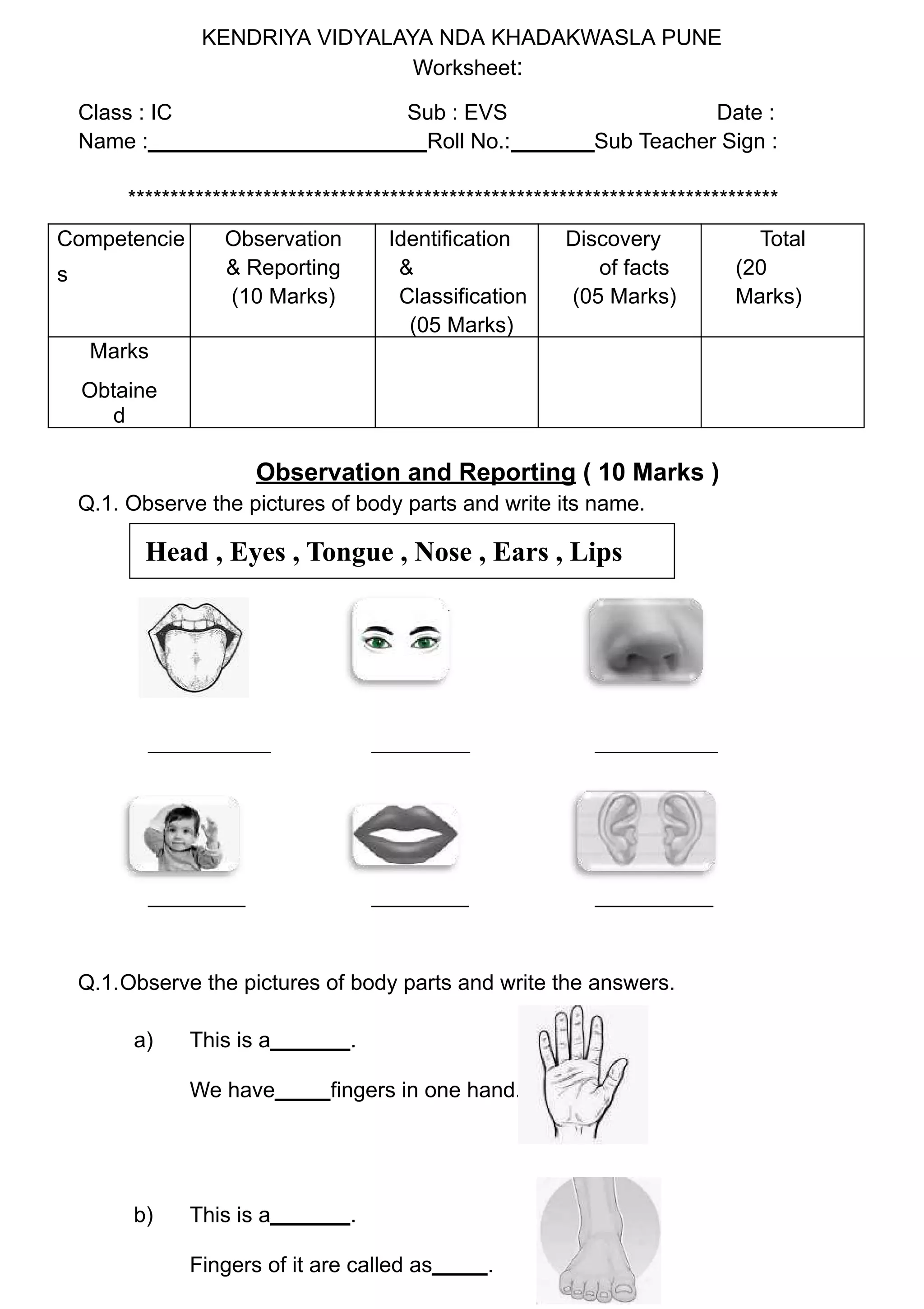 KENDRIYA VIDYALAYA NDA KHADAKWASLA PUNE
Worksheet:
Class : IC Sub : EVS Date :
Name : Roll No.: Sub Teacher Sign :
*****************************************************************************
Competencie
s
Observation
& Reporting
(10 Marks)
Identification
&
Classification
(05 Marks)
Discovery
of facts
(05 Marks)
Total
(20
Marks)
Marks
Obtaine
d
Observation and Reporting ( 10 Marks )
Q.1. Observe the pictures of body parts and write its name.
Q.1.Observe the pictures of body parts and write the answers.
a) This is a .
We have fingers in one hand.
b) This is a .
Fingers of it are called as .