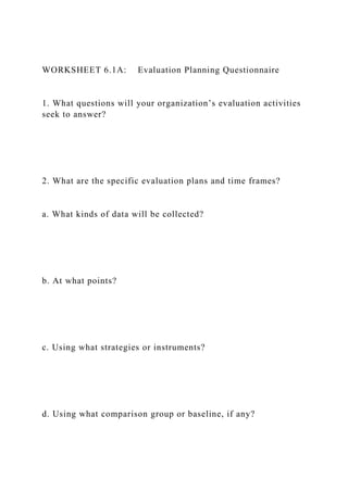 WORKSHEET 6.1A: Evaluation Planning Questionnaire
1. What questions will your organization’s evaluation activities
seek to answer?
2. What are the specific evaluation plans and time frames?
a. What kinds of data will be collected?
b. At what points?
c. Using what strategies or instruments?
d. Using what comparison group or baseline, if any?
 