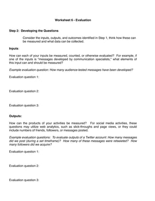Worksheet 6 - Evaluation
                                                

Step 2: Developing the Questions

            Consider the inputs, outputs, and outcomes identiﬁed in Step 1, think how these can
            be measured and what data can be collected.
            
Inputs: 

How can each of your inputs be measured, counted, or otherwise evaluated? For example, if
one of the inputs is "messages developed by communication specialists," what elements of
this input can and should be measured? 

Example evaluation question: How many audience-tested messages have been developed?

Evaluation question 1:



Evaluation question 2:



Evaluation question 3:


Outputs:

How can the products of your activities be measured? For social media activities, these
questions may utilize web analytics, such as slick-throughs and page views, or they could
include numbers of friends, followers, or messages posted. 

Example evaluation questions: To evaluate outputs of a Twitter account: How many messages
did we post (during a set timeframe)? How many of these messages were retweeted? How
many followers did we acquire?

Evaluation question 1:



Evaluation question 2:



Evaluation question 3:
 