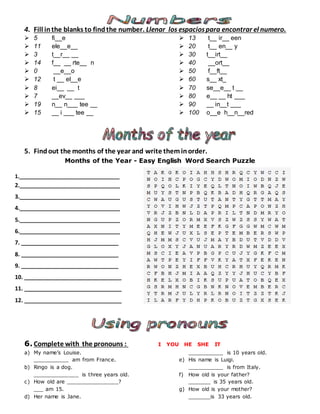 4. Fill inthe blanks to findthe number. Llenar los espaciospara encontrar el numero.
 5 fi__e
 11 ele__e__
 3 t__r__ __
 14 f__ __ rte__ n
 0 __e__o
 12 t __ el__e
 8 ei__ __ t
 7 __ev__ ___
 19 n__ n___ tee __
 15 __ i ___ tee __
 13 t__ ir__ een
 20 t__ en__ y
 30 t__irt__
 40 __ort__
 50 f__ft__
 60 s__ xt_
 70 se__e__ t __
 80 e__ __ ht ___
 90 __ in__t ___
 100 o__e h__n__red
5. Findout the months of the year and write theminorder.
Months of the Year - Easy English Word Search Puzzle
1.________________________________
2.________________________________
3.________________________________
4.________________________________
5.________________________________
6.________________________________
7. _______________________________
8. _______________________________
9. _______________________________
10. _______________________________
11. _______________________________
12. _______________________________
6. Complete with the pronouns : I YOU HE SHE IT
a) My name’s Louise.
___________ am from France.
b) Ringo is a dog.
______________ is three years old.
c) How old are ________________?
___ am 15.
d) Her name is Jane.
___________ is 10 years old.
e) His name is Luigi.
___________ is from Italy.
f) How old is your father?
_______ is 35 years old.
g) How old is your mother?
_______is 33 years old.
 