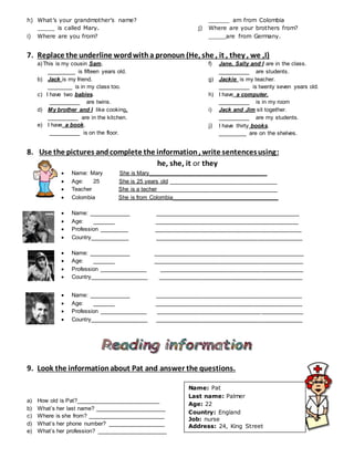 h) What’s your grandmother’s name?
_____ is called Mary.
i) Where are you from?
______ am from Colombia
j) Where are your brothers from?
_____are from Germany.
7. Replace the underline wordwitha pronoun (He, she , it , they , we ,I)
a)This is my cousin Sam.
_________ is fifteen years old.
b) Jack is my friend.
________ is in my class too.
c) I have two babies.
__________ are twins.
d) My brother and I like cooking.
__________ are in the kitchen.
e) I have a book.
__________ is on the floor.
f) Jane, Sally and I are in the class.
__________ are students.
g) Jackie is my teacher.
__________ is twenty seven years old.
h) I have a computer.
__________ is in my room
i) Jack and Jim sit together.
__________ are my students.
j) I have thirty books.
_________ are on the shelves.
8. Use the pictures andcomplete the information, write sentencesusing:
he, she, it or they
 Name: Mary She is Mary_____________________________________
 Age: 25 She is 25 years old __________________________________
 Teacher She is a techer______________________________________
 Colombia She is from Colombia_________________________________
 Name: _____________ _____________________________________________
 Age: _______ _____________________________________________
 Profession _________ ______________________________________________
 Country____________ ______________________________________________
 Name: _____________ _______________________________________________
 Age: _______ _______________________________________________
 Profession _______________ _____________________________________________
 Country__________________ _____________________________________________
 Name: _____________ ______________________________________________
 Age: _______ ______________________________________________
 Profession _______________ ______________________________________________
 Country__________________ ______________________________________________
9. Look the informationabout Pat and answer the questions.
a) How old is Pat?__________________________
b) What’s her last name? ______________________
c) Where is she from? ________________________
d) What’s her phone number? __________________
e) What’s her profession? ______________________
Name: Pat
Last name: Palmer
Age: 22
Country: England
Job: nurse
Address: 24, King Street
Phone number: 832205
 