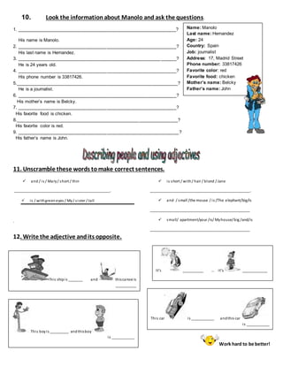 Name: Manolo
Last name: Hernandez
Age: 24
Country: Spain
Job: journalist
Address: 17, Madrid Street
Phone number: 33817426
Favorite color: red
Favorite food: chicken
Mother’s name: Belcky
Father’s name: John
10. Look the informationabout Manolo and ask the questions.
1. ______________________________________________________________?
His name is Manolo.
2. ______________________________________________________________?
His last name is Hernandez.
3. ______________________________________________________________?
He is 24 years old.
4. ______________________________________________________________?
His phone number is 33817426.
5._______________________________________________________________?
He is a journalist.
6. ______________________________________________________________?
His mother’s name is Belcky.
7. ______________________________________________________________?
His favorite food is chicken.
8._______________________________________________________________?
His favorite color is red.
9. _______________________________________________________________?
His father’s name is John.
11. Unscramble these words to make correct sentences.
 and / is / Mary/ short / thin
______________________________________________.
 is / withgreeneyes / My/ sister / tall
.
 is short / with/ hair / blond / Jane
________________________________________________.
 and / small /the mouse / is /The elephant/big/is
________________________________________________
 small/ apartment/your /is/ Myhouse/big /and/is
________________________________________________
12. Write the adjective andits opposite.
Work hard to be better!
It’s __________ … it’s ____________
This shipis _______ and thiscanoe is
__________
This boyis _________ andthisboy
is ___________
This car is ___________ andthis car
is ___________
 