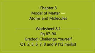 Chapter 8
Model of Matter —
Atoms and Molecules
Worksheet 8.1
Pg 87-90
Graded: Challenge Yourself
Q1, 2, 5, 6, 7, 8 and 9 [12 marks]
 