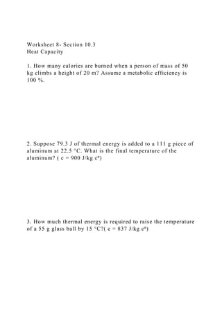 Worksheet 8- Section 10.3
Heat Capacity
1. How many calories are burned when a person of mass of 50
kg climbs a height of 20 m? Assume a metabolic efficiency is
100 %.
2. Suppose 79.3 J of thermal energy is added to a 111 g piece of
aluminum at 22.5 °C. What is the final temperature of the
aluminum? ( c = 900 J/kg c⁰)
3. How much thermal energy is required to raise the temperature
of a 55 g glass ball by 15 °C?( c = 837 J/kg c⁰)
 