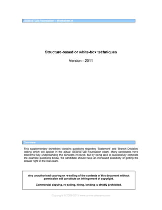 Copyright © 2005-2011 www.universalexams.com
ISEB/ISTQB Foundation – Worksheet A
Structure-based or white-box techniques
Version - 2011
Overview
This supplementary worksheet contains questions regarding ‘Statement’ and ‘Branch Decision’
testing which will appear in the actual ISEB/ISTQB Foundation exam. Many candidates have
problems fully understanding the concepts involved, but by being able to successfully complete
the example questions below, the candidate should have an increased possibility of getting the
answer right in the real exam.
Any unauthorised copying or re-selling of the contents of this document without
permission will constitute an infringement of copyright.
Commercial copying, re-selling, hiring, lending is strictly prohibited.
 