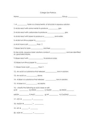 Colegio San Patricio

Name _____________________________________________________ Group ____________



1.-A ____________ taste is a characteristic of all acids in aqueous solution.

2.-Acids react with some metals to produce ____________ gas.

3.-Acids react with carbonates to produce _____________________ gas.

4.-Acids react with bases to produce a ____________ and water.

5.-Acids turn litmus paper to____________.

6.-Acid have a pH __________ than 7.

7.-Bases tend to taste _______________ and feel __________________.

8.-Like acids, aqueous basic solutions conduct ___________________, and are identified
as good electrolytes.

9.-Bases react with __________________ to produce soap.

10.-Bases turn litmus paper to _____________.

11.-Bases have a pH __________ than 7.

12.- An acid is a substance that releases ______________ ions in solution.

13.- An acid is a _____________ donor.

14.- A Base is a substance that releases _____________ ions in solution.

15.- A base is a ______________ acceptor.

16.- classify the following as acid, base or salt:
a) KI ___________ b) HNO3 _________ c) NaOH ________ d) HNO3 _________

e)KOH ____________ f) NaCl __________ g) HF ___________ h) Ca(OH)2 _________

17.- HCl  ___________ + ____________

18.- NaOH  __________ + ___________

19.- HF  ________ + _________

20.- KOH  ____________ + ____________
 