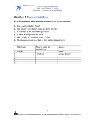 Vocabulary Worksheets
rd

Basic English Grammar, 3 Edition

Chapter 14: Nouns and Modifiers

Worksheet 1. Nouns and adjectives
Write the nouns and adjectives in the sentences in the correct columns.
1.
2.
3.
4.
5.
6.

Do you like Italian food?
We sat at the kitchen table and ate dinner.
Grammar is an interesting subject.
I have a red grammar book.
We bought a beautiful rug in China.
She has an important job in the police department.
Adjectives

1. Italian
2.
3.
4.
5.
6.

Nouns used as
adjectives

Nouns
food
table, dinner

kitchen

1
Copyright © 2007 Pearson Education, Inc. All rights reserved. Permission granted to reproduce for classroom use.

 