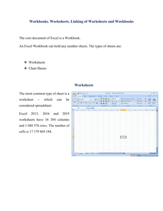 Workbooks. Worksheets. Linking of Worksheets and Workbooks
The core document of Excel is a Workbook.
An Excel Workbook can hold any number sheets. The types of sheets are:
❖ Worksheets
❖ Chart Sheets
Worksheets
The most common type of sheet is a
worksheet – which can be
considered spreadsheet.
Excel 2013, 2016 and 2019
worksheets have 16 384 columns
and 1 048 576 rows. The number of
cells is 17 179 869 184.
 
