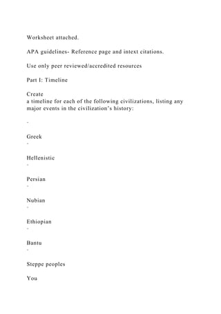 Worksheet attached.
APA guidelines- Reference page and intext citations.
Use only peer reviewed/accredited resources
Part I: Timeline
Create
a timeline for each of the following civilizations, listing any
major events in the civilization’s history:
·
Greek
·
Hellenistic
·
Persian
·
Nubian
·
Ethiopian
·
Bantu
·
Steppe peoples
You
 