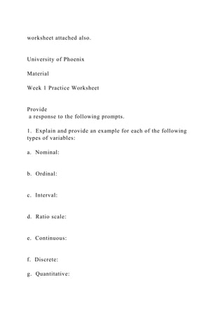 worksheet attached also.
University of Phoenix
Material
Week 1 Practice Worksheet
Provide
a response to the following prompts.
1. Explain and provide an example for each of the following
types of variables:
a. Nominal:
b. Ordinal:
c. Interval:
d. Ratio scale:
e. Continuous:
f. Discrete:
g. Quantitative:
 