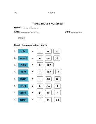 10.                             = June



                  YEAR 2 ENGLISH WORKSHEET
Name: ……………………
Class: …………………….                                 Date: …………...

      B1 DB2 E1



Blend phonemes to form words.

1.       rain     =    r     ai          n

2.     weed       =   w     ee           d

3.      high      =   h      igh

4.      tight     =    t     igh             t

5.      foam      =    f    oa           m

6.      hoof      =   h     oo           f

7.      park      =   p      ar          k

8.      torch     =    t     or          ch
 