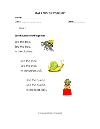YEAR 2 ENGLISH WORKSHEET
Name: ……………………
Class: …………………….                                    Date: …………...

    B1 DL2 E1



Say the jazz chant together.

See the bee,
See the bee,
In the big tree.


     See the snail,
     See the snail,
     In the green pail.


            See the queen,
            See the queen,
            In the long train.




                      (menguasai/tidak menguasai)
 