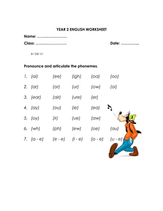 YEAR 2 ENGLISH WORKSHEET
Name: ……………………
Class: …………………….                             Date: …………...

   B1 DB1 E1



Pronounce and articulate the phonemes.

1. (ai)        (ee)      (igh)     (oa)      (oo)

2. (ar)        (or)      (ur)      (ow)      (oi)

3. (ear)       (air)     (ure)     (er)

4. (ay)        (ou)      (ie)      (ea)

5. (oy)        (ir)      (ue)      (aw)

6. (wh)        (ph)      (ew)      (oe)      (au)

7. (a - e)     (e - e)   (I - e)   (o - e)   (u - e)
 