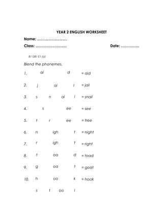 YEAR 2 ENGLISH WORKSHEET
Name: ……………………
Class: …………………….                                            Date: …………...

     B1 DB1 E1 (a)

Blend the phonemes.

1.             ai                    d            = aid


2.         j             ai               l       = jail


3.        s          n          ai            l   = snail


4.              s                    ee           = see


5.        t          r               ee           = tree


6.        n              igh              t       = night


7.        r              igh              t       = right


8.        t              oa               d       = toad


9.        g              oa               t       = goat


10.       h              oo               k       = hook

          s          t         oo             l
 