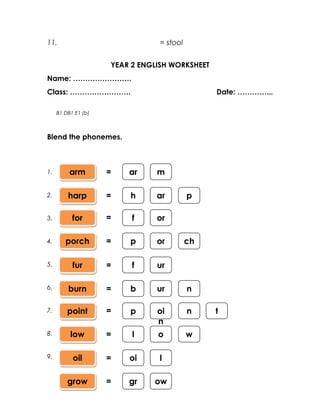 11.                              = stool


                     YEAR 2 ENGLISH WORKSHEET
Name: ……………………
Class: …………………….                                Date: …………...

     B1 DB1 E1 (b)



Blend the phonemes.



1.        arm        =   ar     m

2.       harp        =   h      ar         p

3.         for       =    f     or

4.      porch        =   p      or         ch

5.         fur       =    f     ur

6.       burn        =   b      ur         n

7.       point       =   p      oi         n    t
                                n
8.        low        =    l     o          w

9.         oil       =   oi     l

         grow        =   gr    ow
 