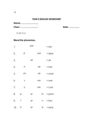 10.


                       YEAR 2 ENGLISH WORKSHEET
Name: ……………………
Class: …………………….                                  Date: …………...

      B1 DB1 E1(c)



Blend the phonemes.


1.                   ear             = ear


2.             d           ear       = dear


3.                   air             = air


4.             h           air       = hair


5.             ch          air       = chair


6.             s           ure       = sure


7.             c           ure       = cure


8.        p          er          m   = perm


9.         f         er          n   = fern


10.       h          er          d   = herd
 