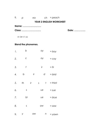 9.        p               ea              ch      = peach
                               YEAR 2 ENGLISH WORKSHEET
Name: ……………………
Class: …………………….                                             Date: …………...

     B1 DB1 E1 (e)



Blend the phonemes.


1.             b                     oy           = boy


2.             c                     oy           = coy


3.             f                     ir           = fir


4.         b              ir              d       = bird


5.        th         ir          s            t   = thirst


6.             s                     ue           = sue


7.             bl                    ue           = blue


8.             s                     aw           = saw


9.        y               aw              n       = yawn
 
