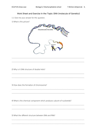 ECLIP-EIS show case Biology 6 / Silacharaphiphat school T.Wichai Likitponrak 6.
Work Sheet and Exercise in the Topic: DNA (molecule of Genetics)
1.1 Give me your answer for this question.
1) What is this picture?
…………………………………………………………………………………………………………………………………………………………
……………………………………………………………………………………………………..………………………………………………….
2) Why is it DNA structure of double helix?
…………………………………………………………………………………………………………………………………………………………
………………………………………………………………………………………………………..……………………………………………….
3) How does the formation of chromosome?
…………………………………………………………………………………………………………………………………………………………
………………………………………………………………………………………………………………………………………………………….
4) What is the chemical component which produces subunit of nucleotide?
…………………………………………………………………………………………………………………………………………………………
………………………………………………………………………………………………………………………………………………………….
5) What the different structure between DNA and RNA?
…………………………………………………………………………………………………………………………………………………………
………………………………………………………………………………………………………………………………………………………….
 