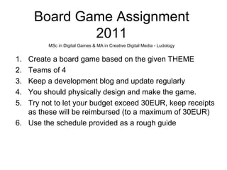 Board Game Assignment
             2011
         MSc in Digital Games & MA in Creative Digital Media - Ludology


1. Create a board game based on the given THEME
2. Teams of 4
3. Keep a development blog and update regularly
4. You should physically design and make the game.
5. Try not to let your budget exceed 30EUR, keep receipts
   as these will be reimbursed (to a maximum of 30EUR)
6. Use the schedule provided as a rough guide
 