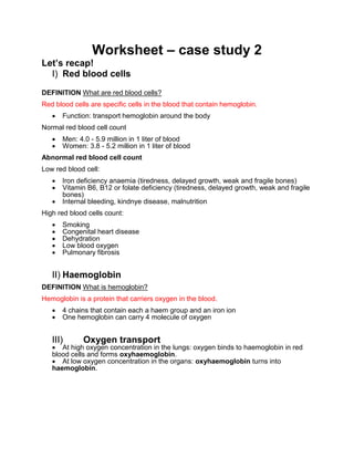Worksheet – case study 2
Let’s recap!
I) Red blood cells
DEFINITION What are red blood cells?
Red blood cells are specific cells in the blood that contain hemoglobin.
 Function: transport hemoglobin around the body
Normal red blood cell count
 Men: 4.0 - 5.9 million in 1 liter of blood
 Women: 3.8 - 5.2 million in 1 liter of blood
Abnormal red blood cell count
Low red blood cell:
 Iron deficiency anaemia (tiredness, delayed growth, weak and fragile bones)
 Vitamin B6, B12 or folate deficiency (tiredness, delayed growth, weak and fragile
bones)
 Internal bleeding, kindnye disease, malnutrition
High red blood cells count:
 Smoking
 Congenital heart disease
 Dehydration
 Low blood oxygen
 Pulmonary fibrosis
II) Haemoglobin
DEFINITION What is hemoglobin?
Hemoglobin is a protein that carriers oxygen in the blood.
 4 chains that contain each a haem group and an iron ion
 One hemoglobin can carry 4 molecule of oxygen
III) Oxygen transport
 At high oxygen concentration in the lungs: oxygen binds to haemoglobin in red
blood cells and forms oxyhaemoglobin.
 At low oxygen concentration in the organs: oxyhaemoglobin turns into
haemoglobin.
 