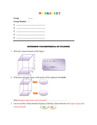 WORKSHEET
Group : …..
Group Member :
1. ………………………………………
2. ………………………………………
3. ………………………………………
4. ………………………………………
5. ………………………………………
DETERMINE VOLUMEFORMULA OF CYLINDER
1. Write the volume formula of this figure!
2. If the base and upper figure of the prism will be replaced with circle.
What thespaces figure that will be formed? …………………………..
3. Can we use the volume formula of prism to find the volume formula of the spaces figure that
will be formed? (check the answer)
h
w
l
V = (..... x …. ) x ….
V = ...…… Area x ….
Yes No
 