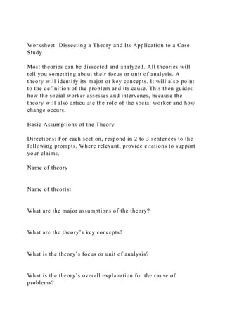 Worksheet: Dissecting a Theory and Its Application to a Case
Study
Most theories can be dissected and analyzed. All theories will
tell you something about their focus or unit of analysis. A
theory will identify its major or key concepts. It will also point
to the definition of the problem and its cause. This then guides
how the social worker assesses and intervenes, because the
theory will also articulate the role of the social worker and how
change occurs.
Basic Assumptions of the Theory
Directions: For each section, respond in 2 to 3 sentences to the
following prompts. Where relevant, provide citations to support
your claims.
Name of theory
Name of theorist
What are the major assumptions of the theory?
What are the theory’s key concepts?
What is the theory’s focus or unit of analysis?
What is the theory’s overall explanation for the cause of
problems?
 