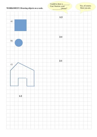WORKSHEET: Drawing objects on a scale.
a)
b)
c)
1:3
1:2
2:1
Yes, of course.
Here you are.
I nedd to draw a ______.
Can I borrow your
________, please?
2:1
 