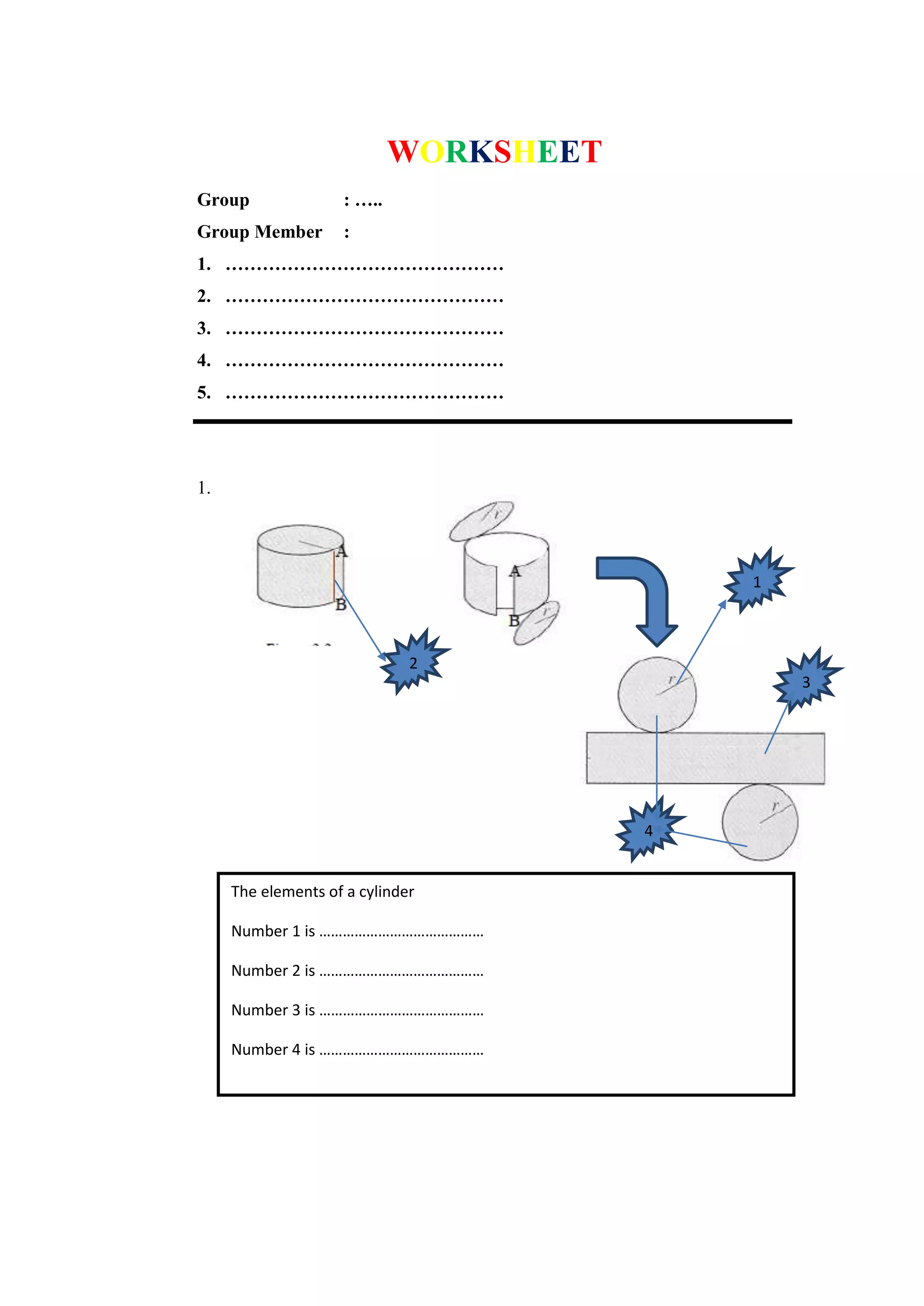 WORKSHEET
Group : …..
Group Member :
1. ………………………………………
2. ………………………………………
3. ………………………………………
4. ………………………………………
5. ………………………………………
1.
The elements of a cylinder
Number 1 is ……………………………………
Number 2 is ……………………………………
Number 3 is ……………………………………
Number 4 is ……………………………………
1
2
3
4