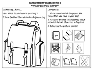 Plann
er
In my bag I have ...
And What do you have in your bag ?
I have (yellow/blue/white/black/green) bag
Istructions.
1. Write down behind the paper, the
things that you have in your bag!
2. Ask your friends (8 Students) about
materials below! (Question in English)
3. Colouring the picture beside!
 