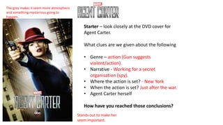 Starter – look closely at the DVD cover for
Agent Carter.
What clues are we given about the following
• Genre – action (Gun suggests
violent/action).
• Narrative - Working for a secret
organisation (spy).
• Where the action is set? - New York
• When the action is set? Just after the war.
• Agent Carter herself
How have you reached those conclusions?
The grey makes it seem more atmospheric
and something mysterious going to
happen.
Stands out to make her
seem important.
 
