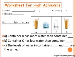  Name : _____________________( ) Class : 2 ( )
 Result : ___________
Fill in the blanks
a) Container B has more water than container ___.
b) Container C has less water than container ___.
c) The levels of water in containers ___ and ___ are
the same.
Worksheet For High Achievers
Prepared by Cheng Yen Hong
A B C D
 