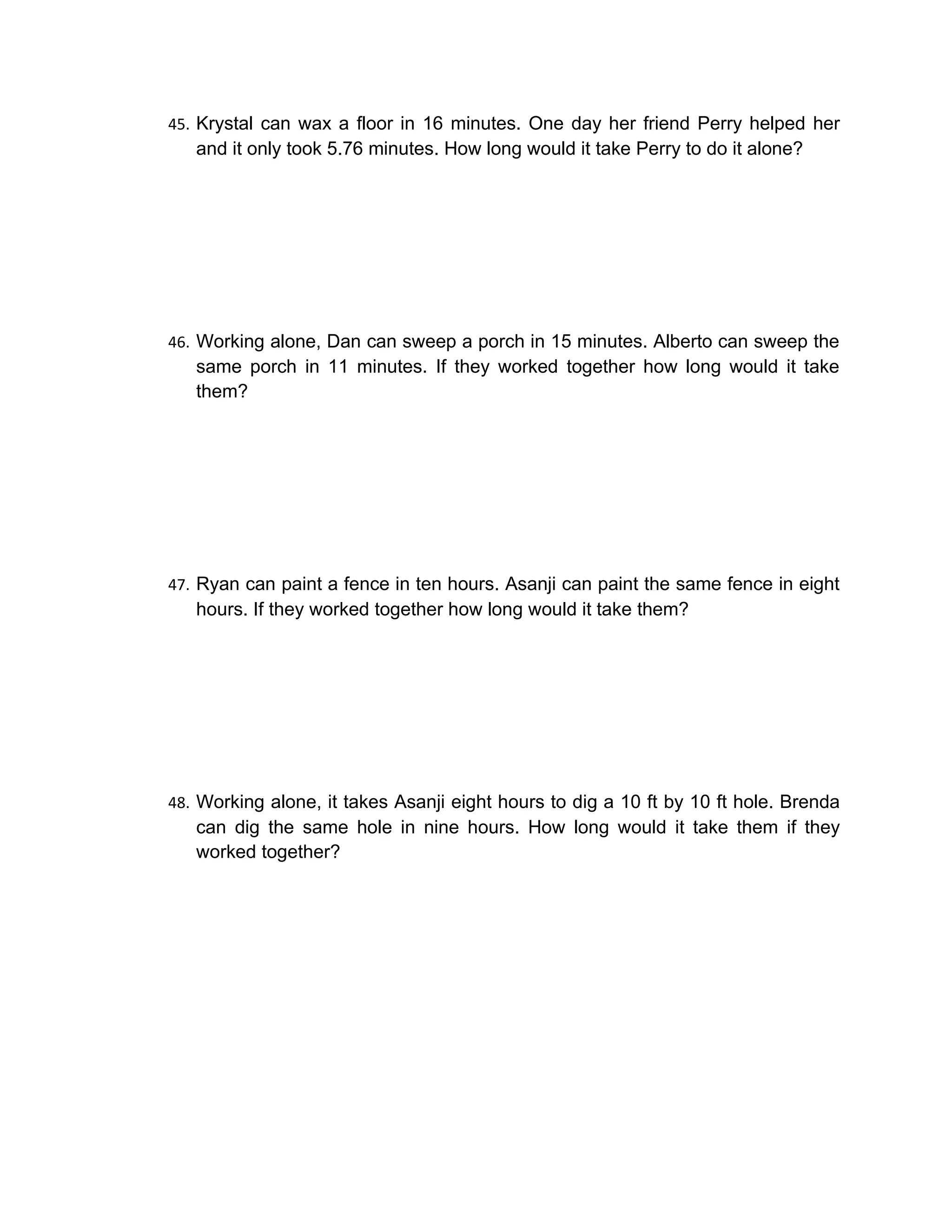 45. Krystal can wax a floor in 16 minutes. One day her friend Perry helped her
   and it only took 5.76 minutes. How long would it take Perry to do it alone?




46. Working alone, Dan can sweep a porch in 15 minutes. Alberto can sweep the
   same porch in 11 minutes. If they worked together how long would it take
   them?




47. Ryan can paint a fence in ten hours. Asanji can paint the same fence in eight
   hours. If they worked together how long would it take them?




48. Working alone, it takes Asanji eight hours to dig a 10 ft by 10 ft hole. Brenda
   can dig the same hole in nine hours. How long would it take them if they
   worked together?
 