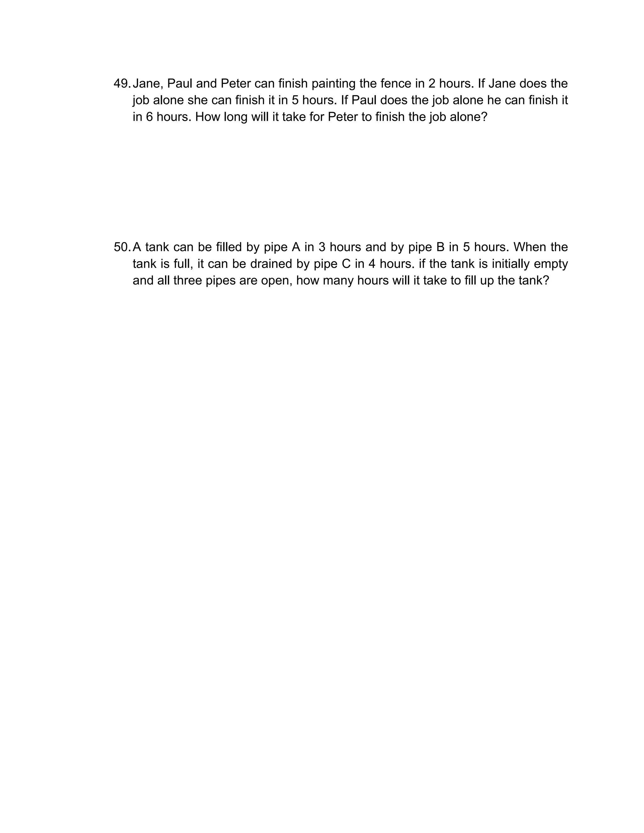 49. Jane, Paul and Peter can finish painting the fence in 2 hours. If Jane does the
    job alone she can finish it in 5 hours. If Paul does the job alone he can finish it
    in 6 hours. How long will it take for Peter to finish the job alone?




50. A tank can be filled by pipe A in 3 hours and by pipe B in 5 hours. When the
    tank is full, it can be drained by pipe C in 4 hours. if the tank is initially empty
    and all three pipes are open, how many hours will it take to fill up the tank?
 